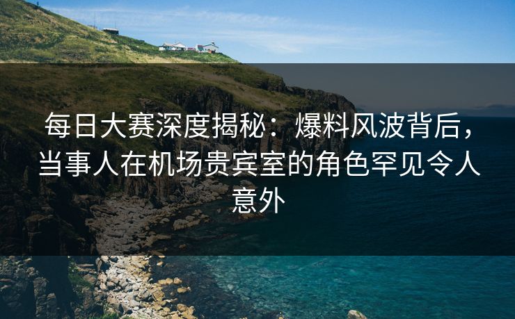 每日大赛深度揭秘:爆料风波背后,当事人在机场贵宾室的角色罕见令人意外 每日大赛深度揭秘:爆料风波背后,当事人在机场贵宾室的角色罕见令人意外