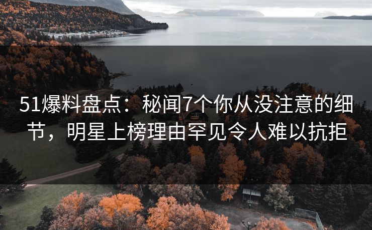 51爆料盘点：秘闻7个你从没注意的细节，明星上榜理由罕见令人难以抗拒