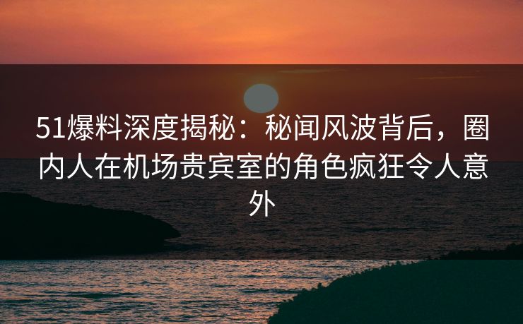 51爆料深度揭秘：秘闻风波背后，圈内人在机场贵宾室的角色疯狂令人意外