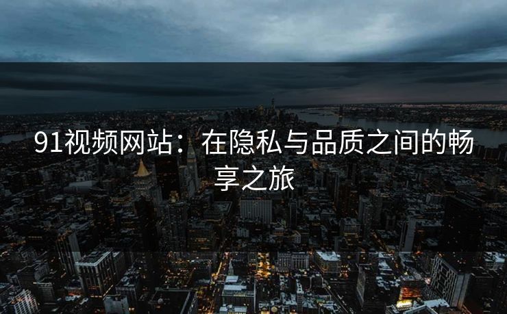 91视频网站：在隐私与品质之间的畅享之旅