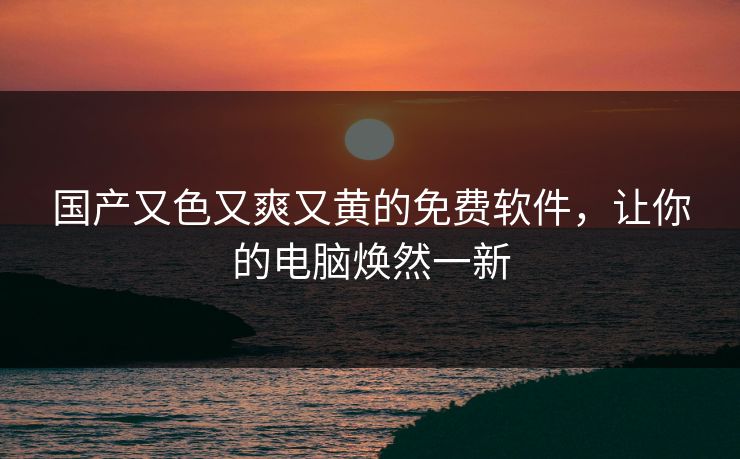 国产又色又爽又黄的免费软件,让你的电脑焕然一新 国产又色又爽又黄的免费软件,让你的电脑焕然一新
