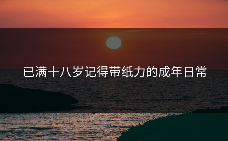 已满十八岁记得带纸力的成年日常 已满十八岁记得带纸力的成年日常