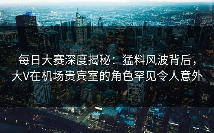 每日大赛深度揭秘：猛料风波背后，大V在机场贵宾室的角色罕见令人意外