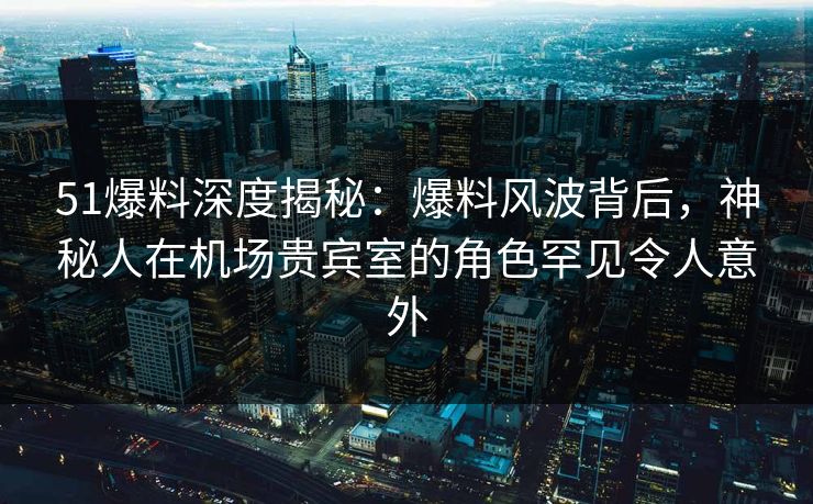 51爆料深度揭秘：爆料风波背后，神秘人在机场贵宾室的角色罕见令人意外