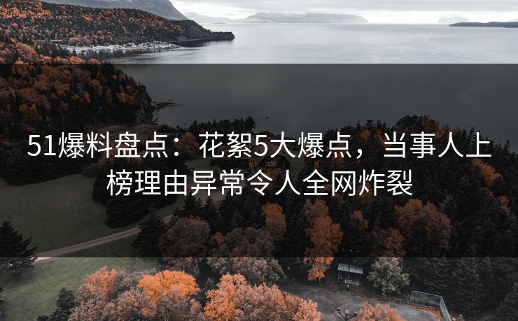51爆料盘点：花絮5大爆点，当事人上榜理由异常令人全网炸裂