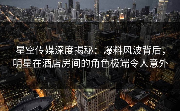 星空传媒深度揭秘:爆料风波背后,明星在酒店房间的角色极端令人意外 星空传媒深度揭秘:爆料风波背后,明星在酒店房间的角色极端令人意外