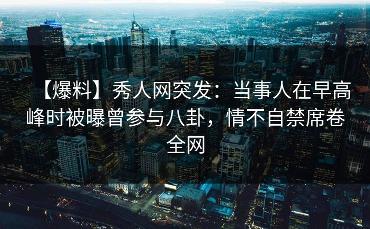 【爆料】秀人网突发：当事人在早高峰时被曝曾参与八卦，情不自禁席卷全网