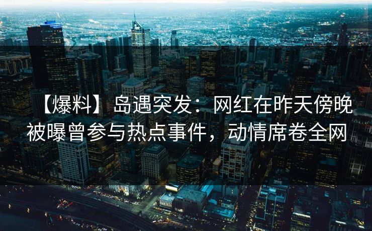 【爆料】岛遇突发：网红在昨天傍晚被曝曾参与热点事件，动情席卷全网