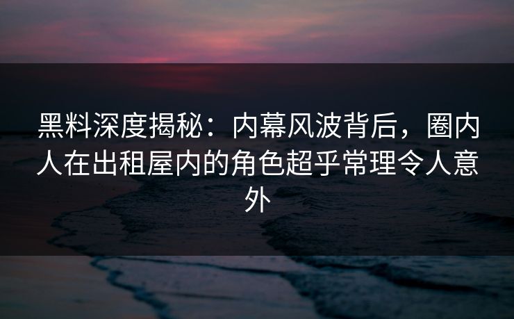 黑料深度揭秘：内幕风波背后，圈内人在出租屋内的角色超乎常理令人意外