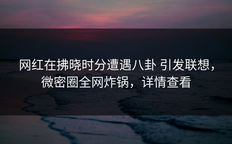 网红在拂晓时分遭遇八卦 引发联想，微密圈全网炸锅，详情查看