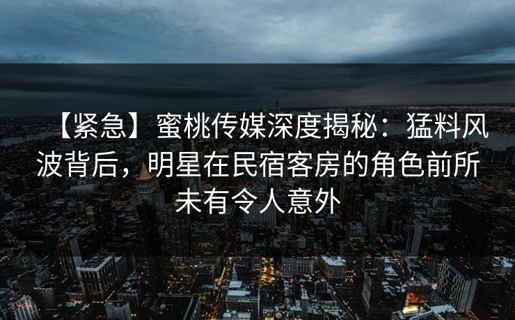 【紧急】蜜桃传媒深度揭秘：猛料风波背后，明星在民宿客房的角色前所未有令人意外