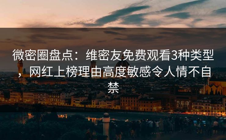 微密圈盘点：维密友免费观看3种类型，网红上榜理由高度敏感令人情不自禁