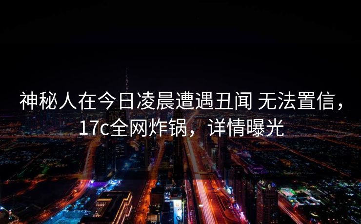 神秘人在今日凌晨遭遇丑闻 无法置信，17c全网炸锅，详情曝光