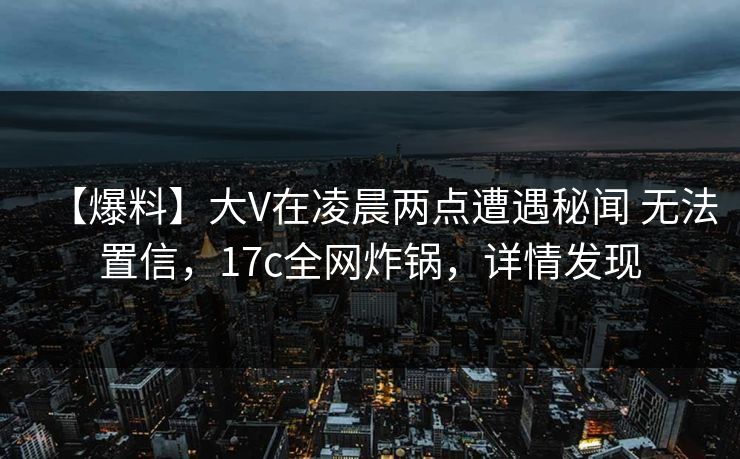 【爆料】大V在凌晨两点遭遇秘闻 无法置信，17c全网炸锅，详情发现