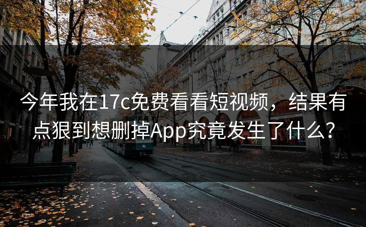 今年我在17c免费看看短视频，结果有点狠到想删掉App究竟发生了什么？