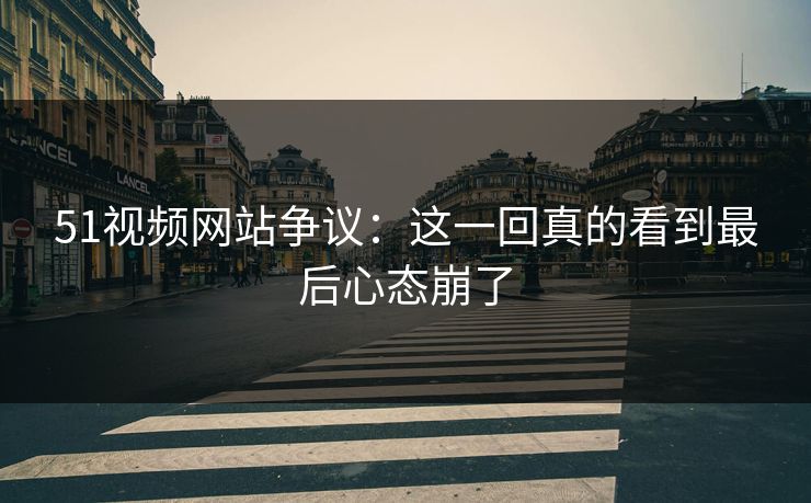51视频网站争议:这一回真的看到最后心态崩了 51视频网站争议:这一回真的看到最后心态崩了