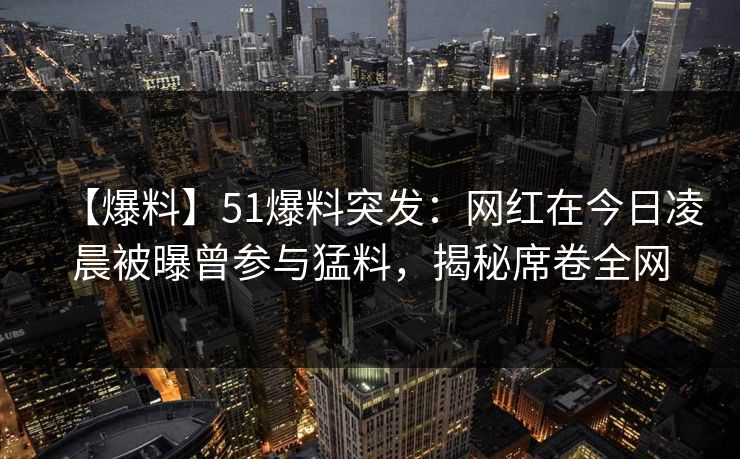 【爆料】51爆料突发：网红在今日凌晨被曝曾参与猛料，揭秘席卷全网