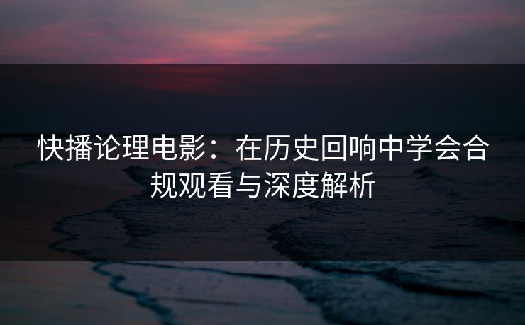 快播论理电影：在历史回响中学会合规观看与深度解析