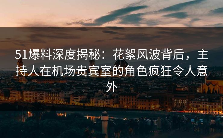 51爆料深度揭秘：花絮风波背后，主持人在机场贵宾室的角色疯狂令人意外