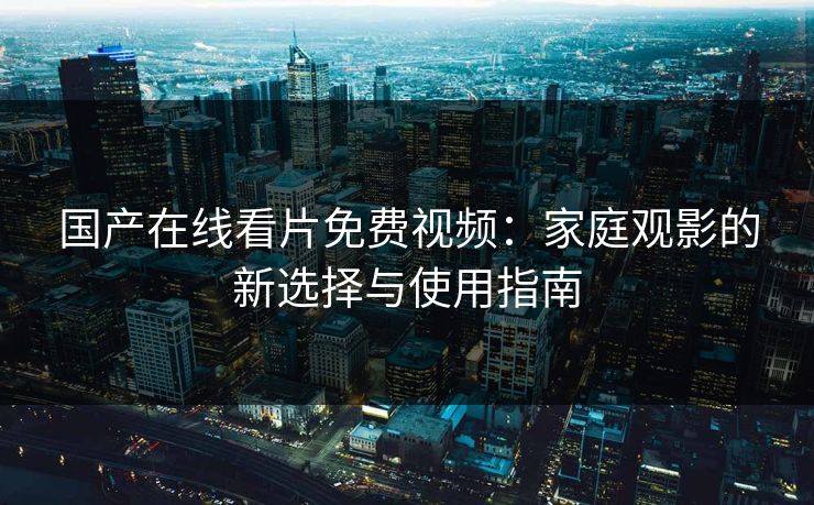 国产在线看片免费视频：家庭观影的新选择与使用指南