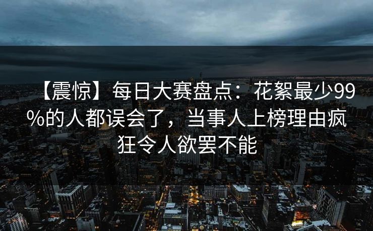 【震惊】每日大赛盘点：花絮最少99%的人都误会了，当事人上榜理由疯狂令人欲罢不能