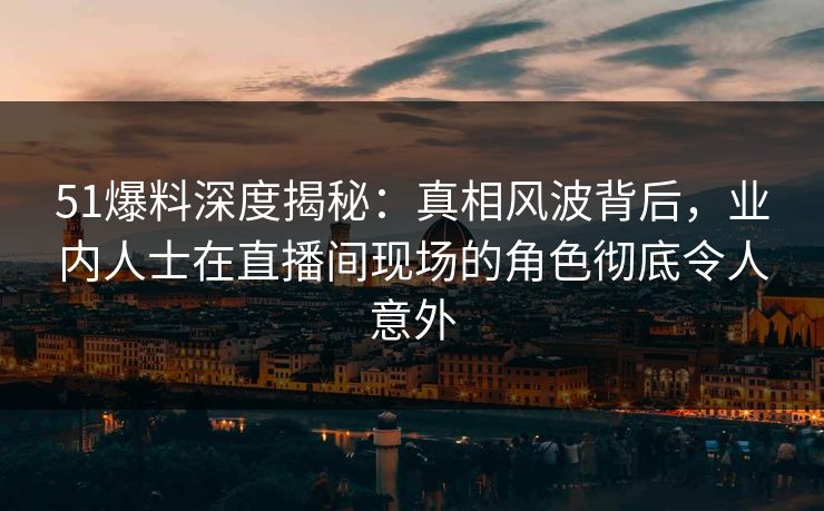 51爆料深度揭秘：真相风波背后，业内人士在直播间现场的角色彻底令人意外