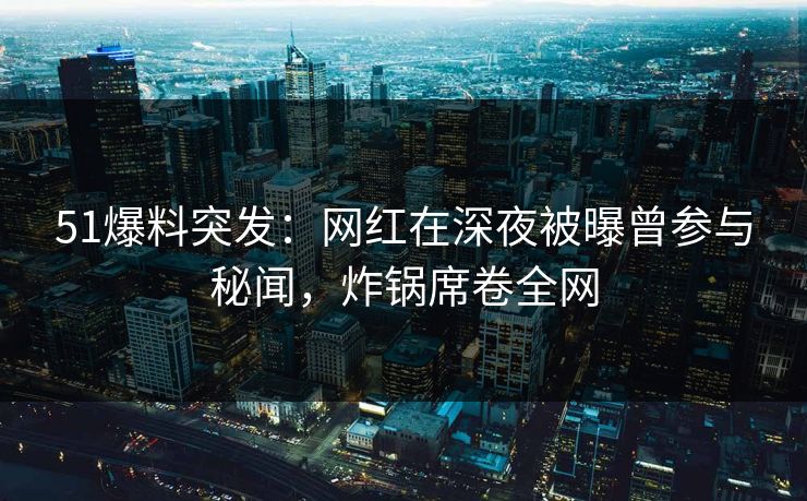 51爆料突发：网红在深夜被曝曾参与秘闻，炸锅席卷全网