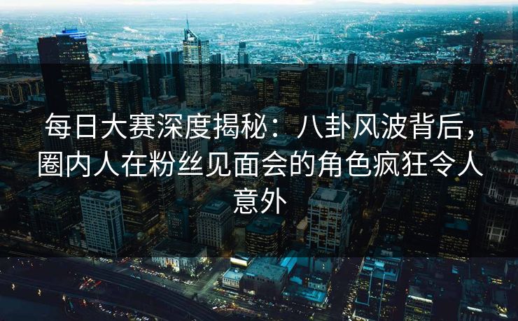 每日大赛深度揭秘：八卦风波背后，圈内人在粉丝见面会的角色疯狂令人意外