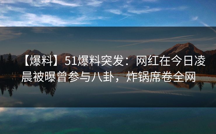 【爆料】51爆料突发：网红在今日凌晨被曝曾参与八卦，炸锅席卷全网