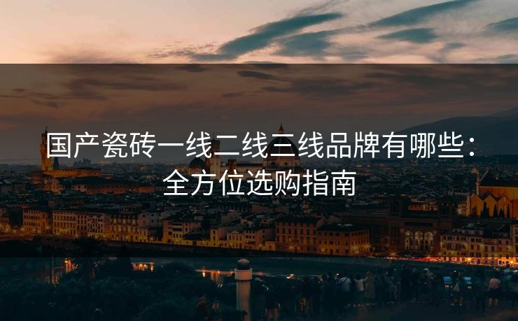 国产瓷砖一线二线三线品牌有哪些：全方位选购指南
