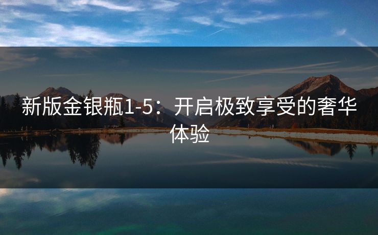 新版金银瓶1-5:开启极致享受的奢华体验 新版金银瓶1-5:开启极致享受的奢华体验