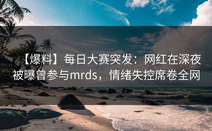 【爆料】每日大赛突发：网红在深夜被曝曾参与mrds，情绪失控席卷全网
