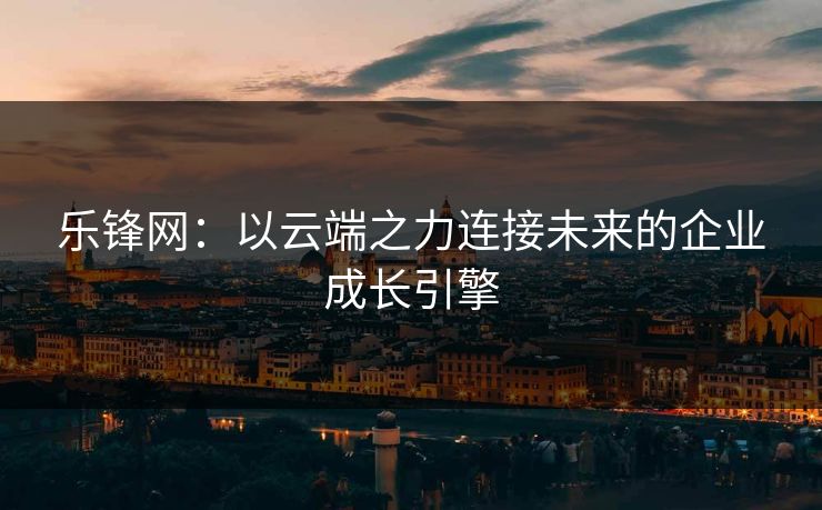 乐锋网：以云端之力连接未来的企业成长引擎