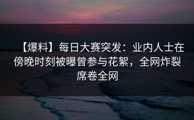 【爆料】每日大赛突发：业内人士在傍晚时刻被曝曾参与花絮，全网炸裂席卷全网