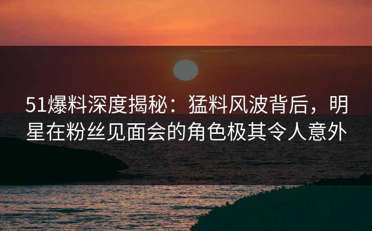 51爆料深度揭秘:猛料风波背后,明星在粉丝见面会的角色极其令人意外 51爆料深度揭秘:猛料风波背后,明星在粉丝见面会的角色极其令人意外