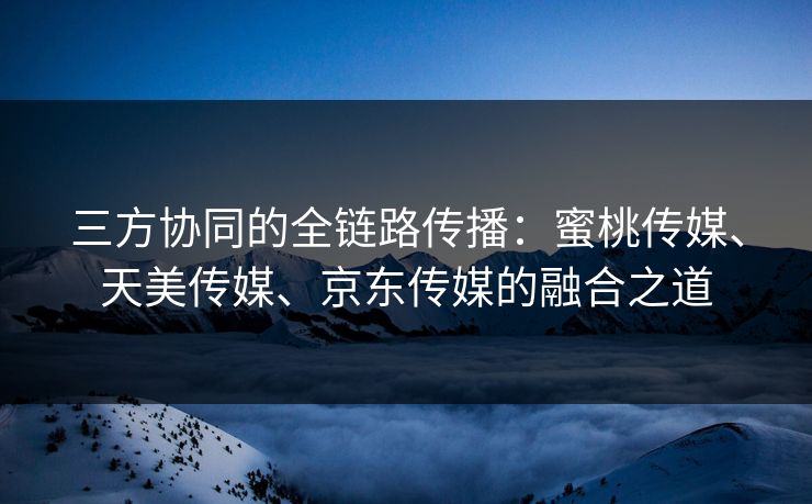 三方协同的全链路传播：蜜桃传媒、天美传媒、京东传媒的融合之道