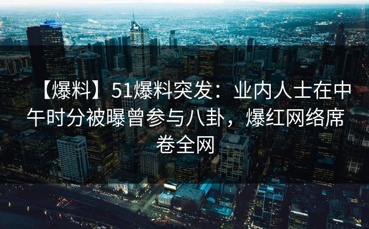 【爆料】51爆料突发：业内人士在中午时分被曝曾参与八卦，爆红网络席卷全网