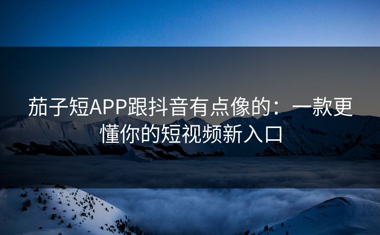 茄子短APP跟抖音有点像的：一款更懂你的短视频新入口