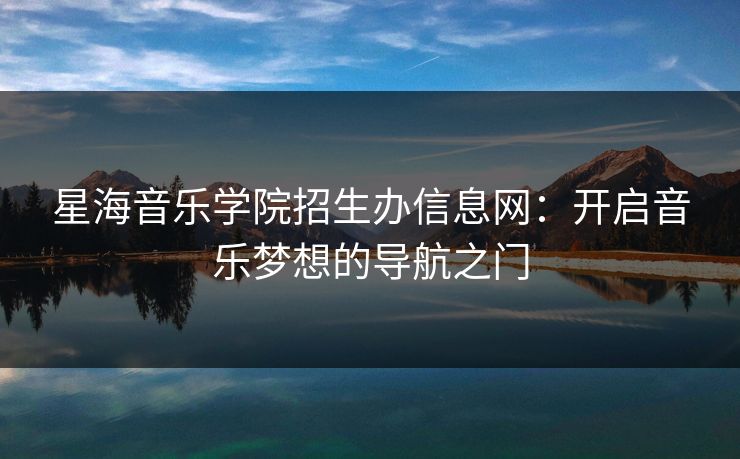 星海音乐学院招生办信息网：开启音乐梦想的导航之门