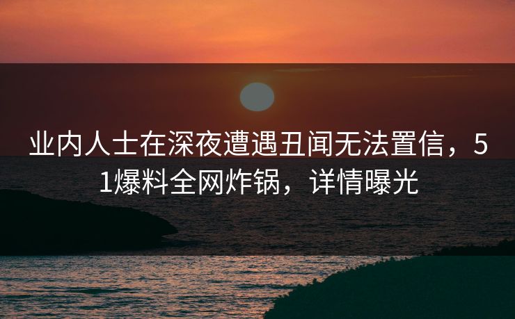 业内人士在深夜遭遇丑闻无法置信，51爆料全网炸锅，详情曝光