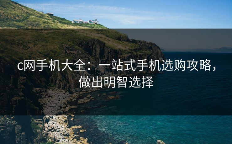 c网手机大全：一站式手机选购攻略，做出明智选择
