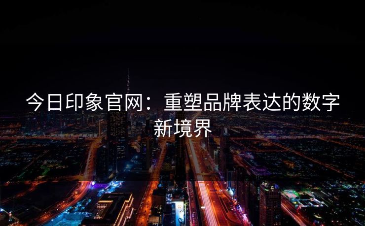 今日印象官网:重塑品牌表达的数字新境界 今日印象官网:重塑品牌表达的数字新境界