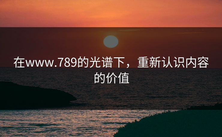 在www.789的光谱下,重新认识内容的价值 在www.789的光谱下,重新认识内容的价值