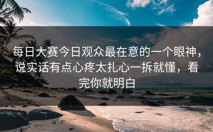 每日大赛今日观众最在意的一个眼神，说实话有点心疼太扎心一拆就懂，看完你就明白