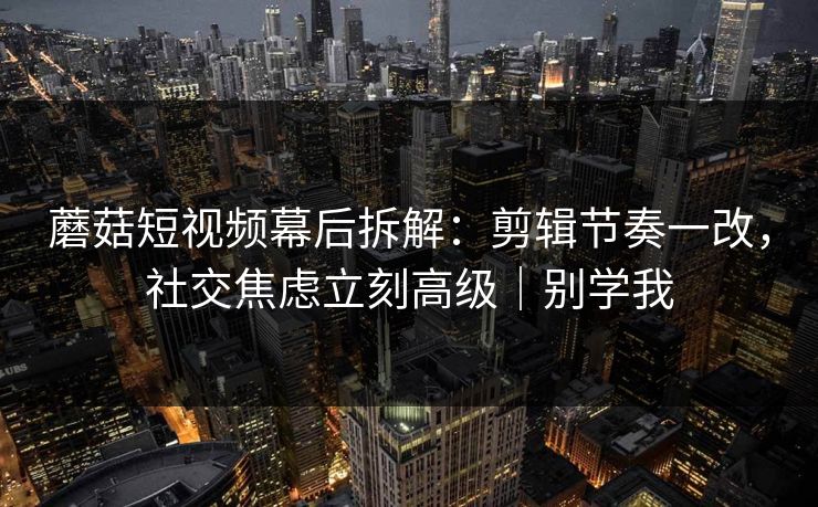 蘑菇短视频幕后拆解:剪辑节奏一改,社交焦虑立刻高级|别学我 蘑菇短视频幕后拆解:剪辑节奏一改,社交焦虑立刻高级|别学我
